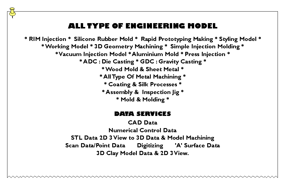 Text Box: ALL TYPE OF ENGINEERING MODEL* RIM Injection *  Silicone Rubber Mold *  Rapid Prototyping Making * Styling Model ** Working Model * 3D Geometry Machining *  Simple Injection Molding *  * Vacuum Injection Model * Aluminium Mold * Press Injection * * ADC : Die Casting * GDC : Gravity Casting * * Wood Mold & Sheet Metal ** All Type Of Metal Machining ** Coating & Silk Processes ** Assembly &  Inspection Jig ** Mold & Molding *DATA SERVICESCAD DataNumerical Control DataSTL Data 2D 3 View to 3D Data & Model MachiningScan Data/Point Data       Digitizing       'A' Surface Data3D Clay Model Data & 2D 3 View.